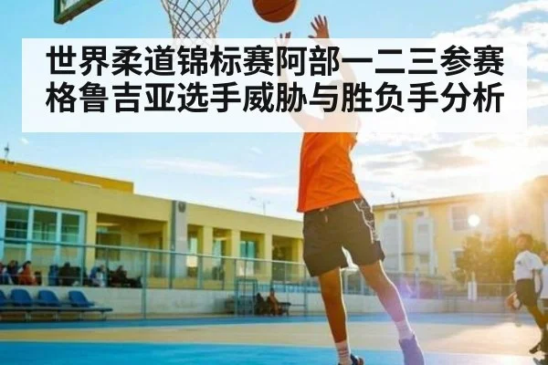 世界柔道锦标赛阿部一二三参赛格鲁吉亚选手威胁与胜负手分析